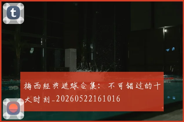 梅西经典进球合集：不可错过的十大时刻_20260522161016