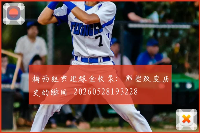 梅西经典进球全收录:那些改变历史的瞬间_20260528193228