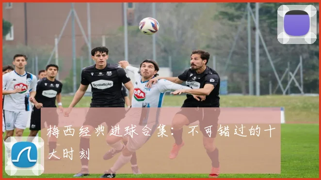 梅西经典进球合集:不可错过的十大时刻
